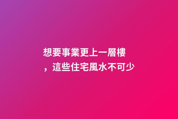 想要事業更上一層樓，這些住宅風水不可少